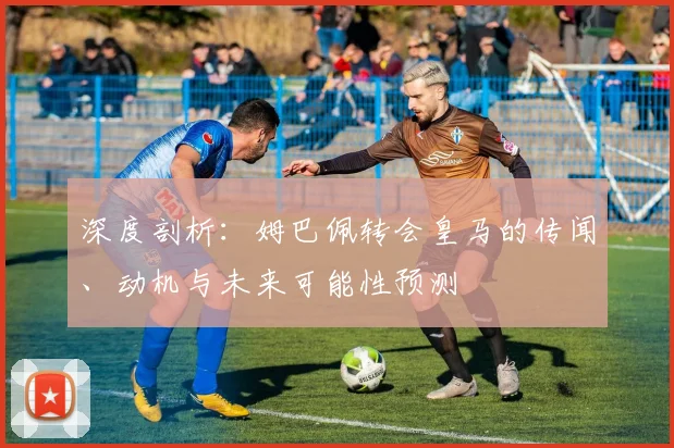 深度剖析：姆巴佩转会皇马的传闻、动机与未来可能性预测