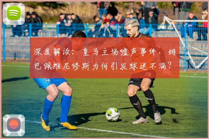 深度解读：皇马主场嘘声事件，姆巴佩维尼修斯为何引发球迷不满？