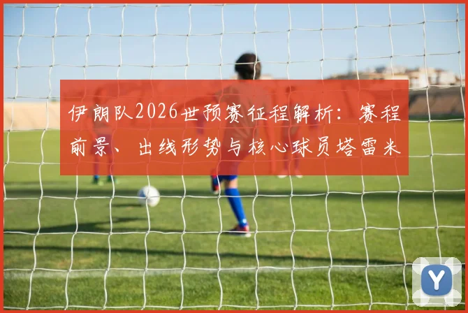 伊朗队2026世预赛征程解析：赛程前景、出线形势与核心球员塔雷米作用