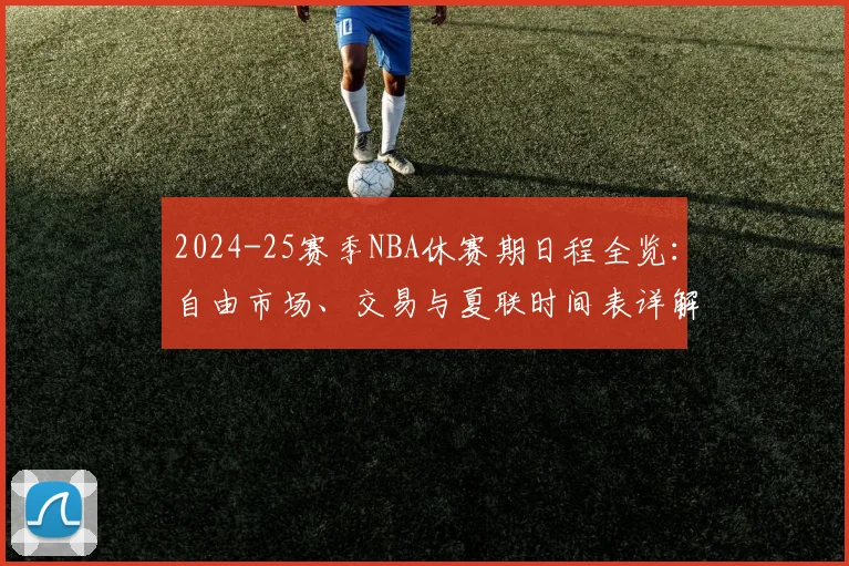 2024-25赛季NBA休赛期日程全览：自由市场、交易与夏联时间表详解