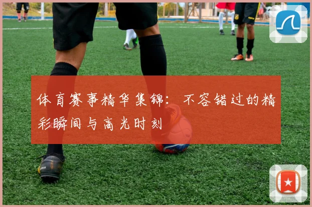 体育赛事精华集锦：不容错过的精彩瞬间与高光时刻