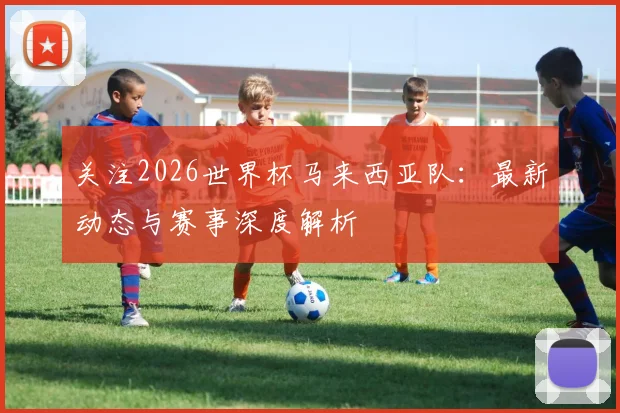 关注2026世界杯马来西亚队：最新动态与赛事深度解析