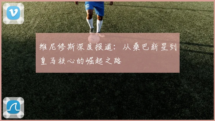 维尼修斯深度报道：从桑巴新星到皇马核心的崛起之路