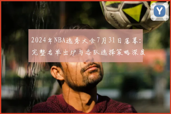 2024年NBA选秀大会7月31日落幕：完整名单出炉与各队选择策略深度解读