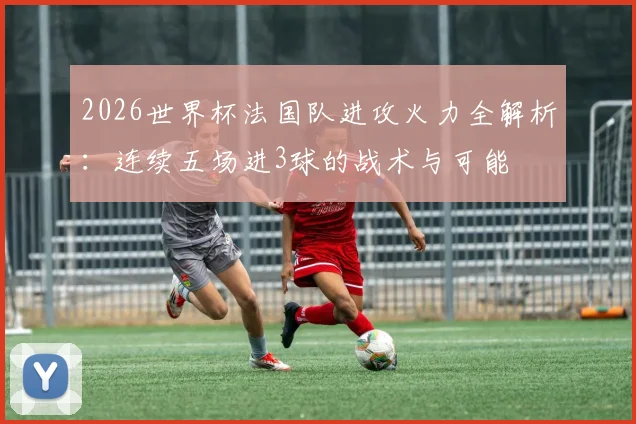 2026世界杯法国队进攻火力全解析：连续五场进3球的战术与可能