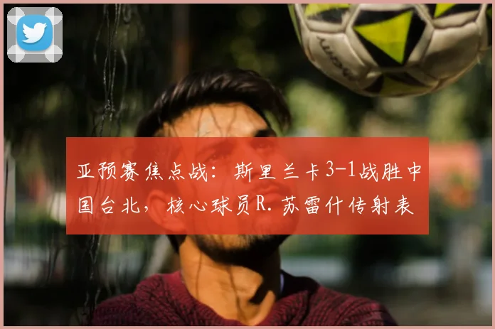 亚预赛焦点战：斯里兰卡3-1战胜中国台北，核心球员R.苏雷什传射表现解析