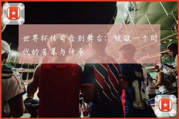 世界杯传奇告别舞台:致敬一个时代的落幕与传承
