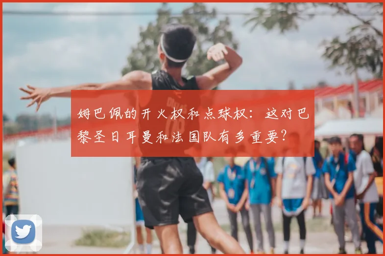 姆巴佩的开火权和点球权:这对巴黎圣日耳曼和法国队有多重要?