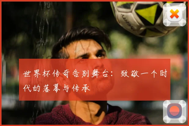 世界杯传奇告别舞台：致敬一个时代的落幕与传承