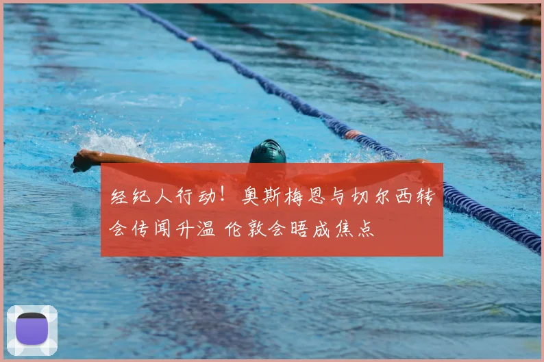 经纪人行动！奥斯梅恩与切尔西转会传闻升温 伦敦会晤成焦点
