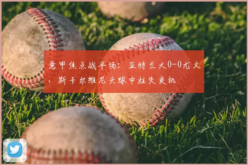 意甲焦点战半场：亚特兰大0-0尤文，斯卡尔维尼头球中柱失良机