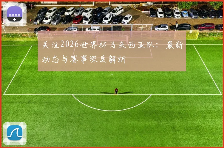 关注2026世界杯马来西亚队：最新动态与赛事深度解析