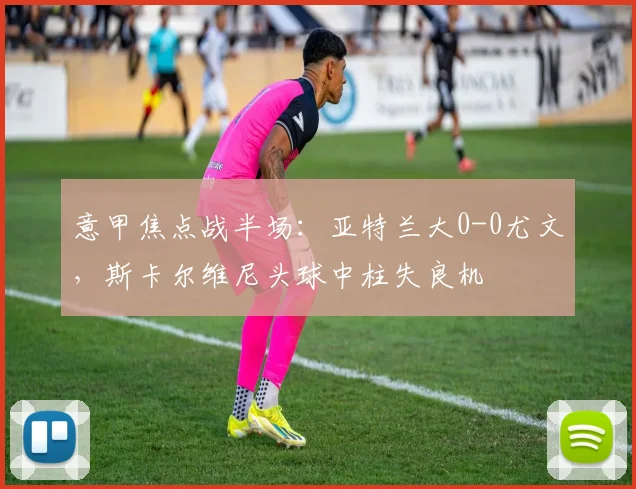 意甲焦点战半场：亚特兰大0-0尤文，斯卡尔维尼头球中柱失良机