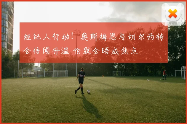 经纪人行动！奥斯梅恩与切尔西转会传闻升温 伦敦会晤成焦点